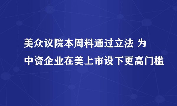 美众议院本周料通过立法 为中资企业在美上市设下更高门槛