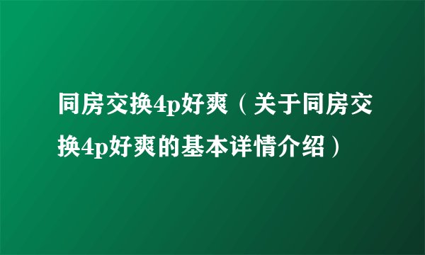 同房交换4p好爽（关于同房交换4p好爽的基本详情介绍）