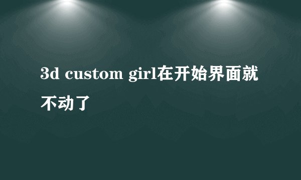 3d custom girl在开始界面就不动了