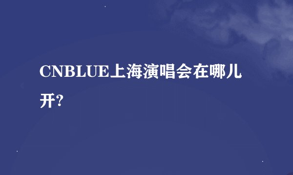 CNBLUE上海演唱会在哪儿开?
