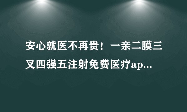 安心就医不再贵！一亲二膜三叉四强五注射免费医疗app助您省钱！