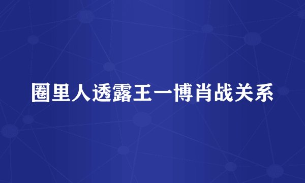 圈里人透露王一博肖战关系
