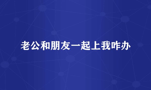 老公和朋友一起上我咋办