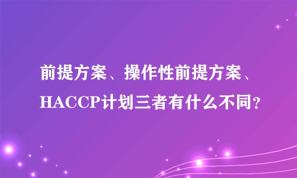 前提方案、操作性前提方案、HACCP计划三者有什么不同？