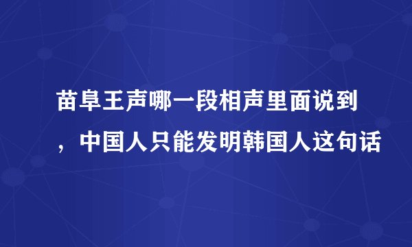 苗阜王声哪一段相声里面说到，中国人只能发明韩国人这句话