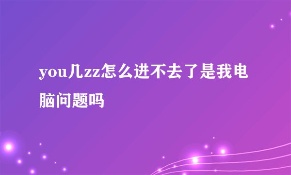you几zz怎么进不去了是我电脑问题吗