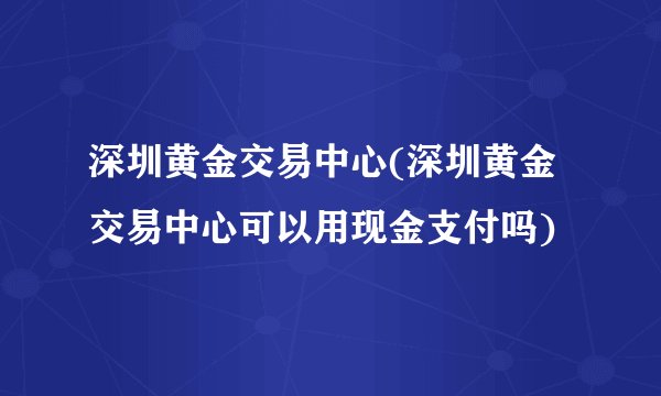 深圳黄金交易中心(深圳黄金交易中心可以用现金支付吗)