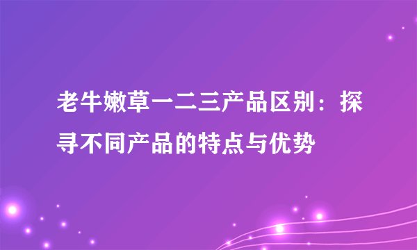 老牛嫩草一二三产品区别：探寻不同产品的特点与优势