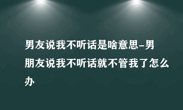 男友说我不听话是啥意思-男朋友说我不听话就不管我了怎么办