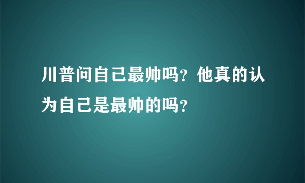 川普问自己最帅吗？他真的认为自己是最帅的吗？
