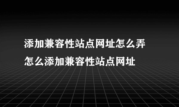 添加兼容性站点网址怎么弄 怎么添加兼容性站点网址