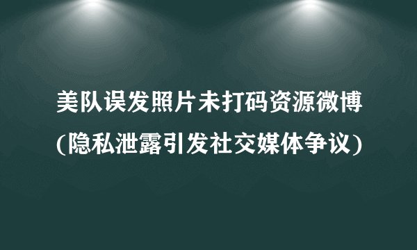 美队误发照片未打码资源微博(隐私泄露引发社交媒体争议)