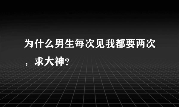 为什么男生每次见我都要两次，求大神？