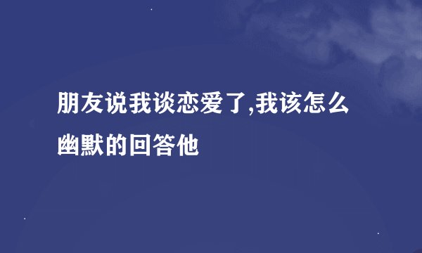 朋友说我谈恋爱了,我该怎么幽默的回答他
