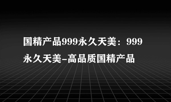 国精产品999永久天美：999永久天美-高品质国精产品