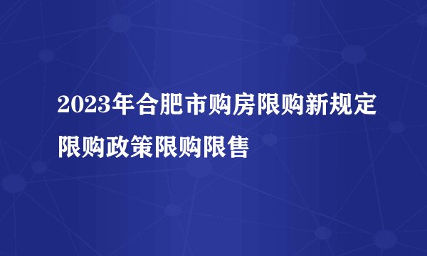 2023年合肥市购房限购新规定限购政策限购限售