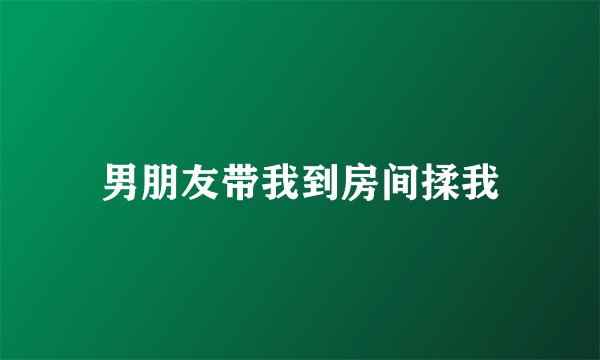男朋友带我到房间揉我