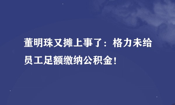 董明珠又摊上事了：格力未给员工足额缴纳公积金！