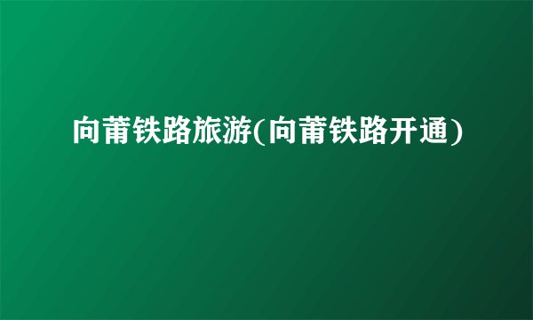 向莆铁路旅游(向莆铁路开通)