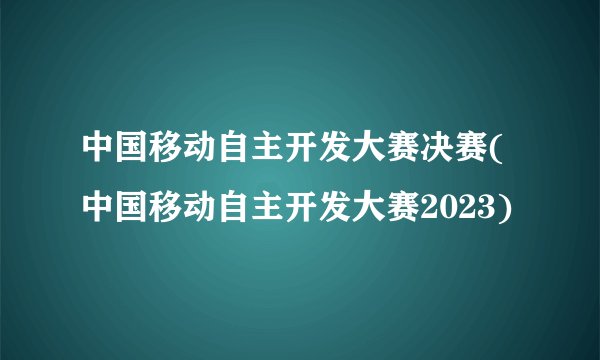 中国移动自主开发大赛决赛(中国移动自主开发大赛2023)