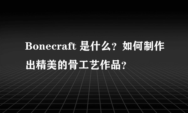 Bonecraft 是什么？如何制作出精美的骨工艺作品？