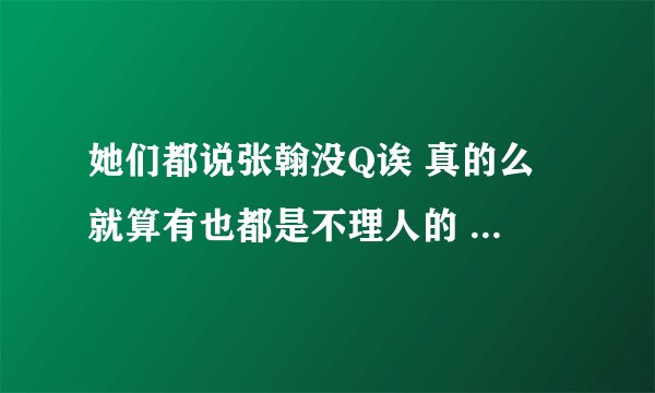 她们都说张翰没Q诶 真的么 就算有也都是不理人的  你们有会理人的张翰的Q号么谢谢了