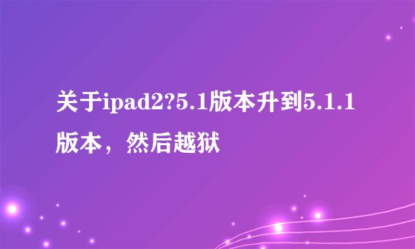 关于ipad2?5.1版本升到5.1.1版本，然后越狱