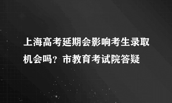 上海高考延期会影响考生录取机会吗？市教育考试院答疑