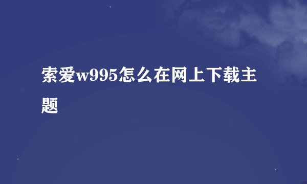 索爱w995怎么在网上下载主题