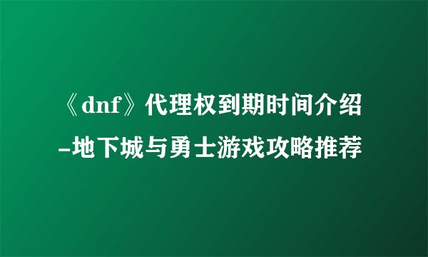 《dnf》代理权到期时间介绍-地下城与勇士游戏攻略推荐