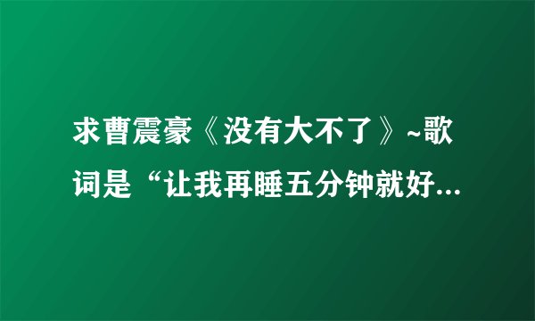 求曹震豪《没有大不了》~歌词是“让我再睡五分钟就好 可是再睡公车赶不到”那首~