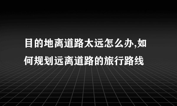 目的地离道路太远怎么办,如何规划远离道路的旅行路线
