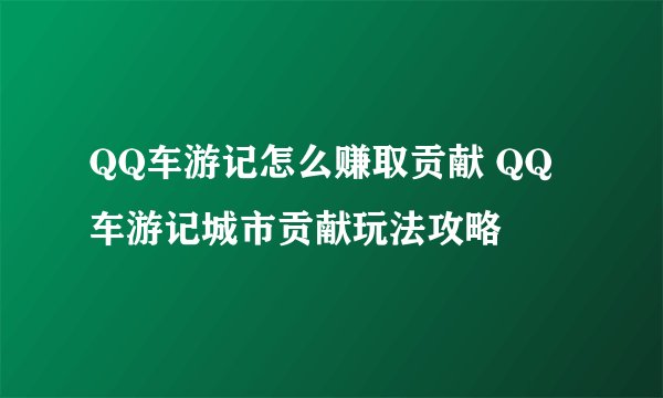 QQ车游记怎么赚取贡献 QQ车游记城市贡献玩法攻略