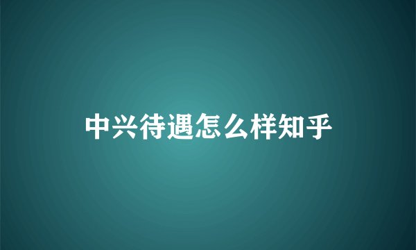 中兴待遇怎么样知乎
