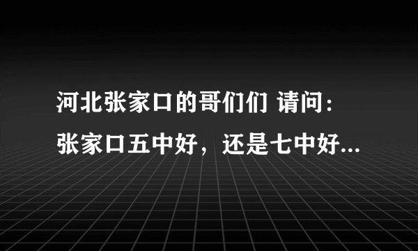 河北张家口的哥们们 请问：张家口五中好，还是七中好？帮忙介绍下，我马上就毕业了