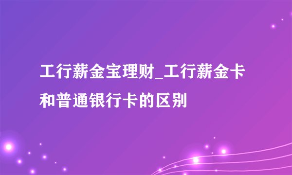 工行薪金宝理财_工行薪金卡和普通银行卡的区别