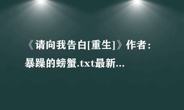 《请向我告白[重生]》作者：暴躁的螃蟹.txt最新章节/全集txt免费下载