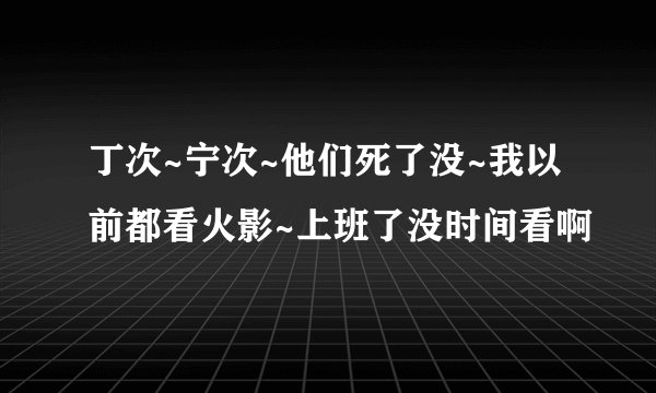 丁次~宁次~他们死了没~我以前都看火影~上班了没时间看啊