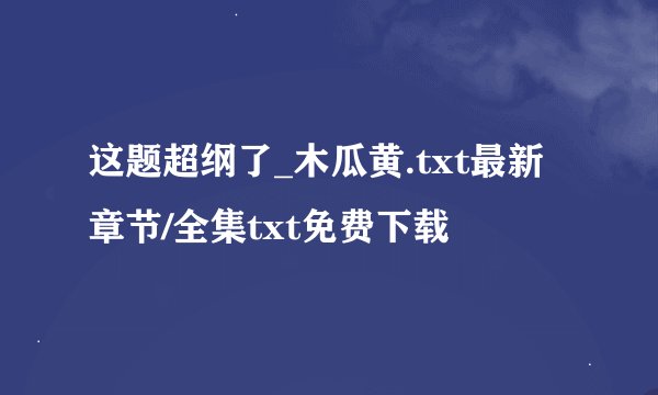 这题超纲了_木瓜黄.txt最新章节/全集txt免费下载
