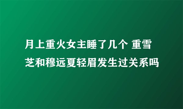 月上重火女主睡了几个 重雪芝和穆远夏轻眉发生过关系吗
