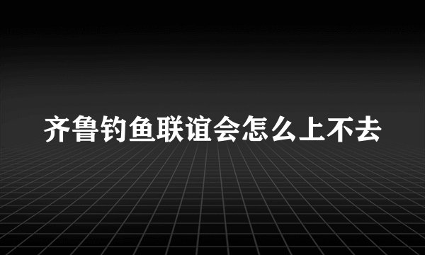 齐鲁钓鱼联谊会怎么上不去