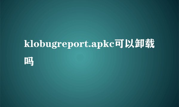 klobugreport.apkc可以卸载吗