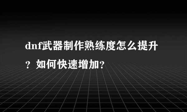 dnf武器制作熟练度怎么提升？如何快速增加？