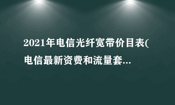 2021年电信光纤宽带价目表(电信最新资费和流量套餐清单)