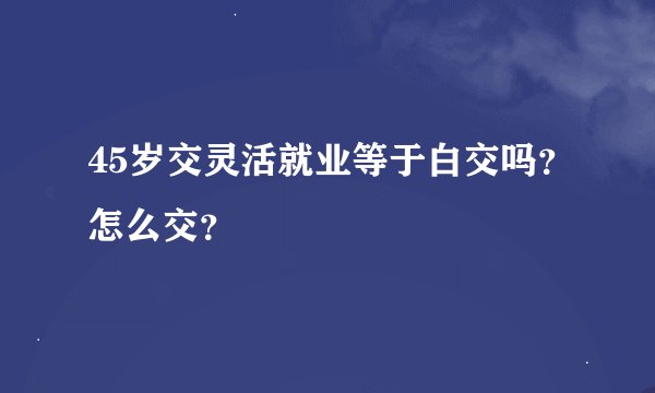 45岁交灵活就业等于白交吗？怎么交？