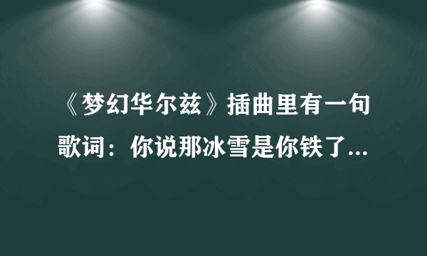 《梦幻华尔兹》插曲里有一句歌词：你说那冰雪是你铁了心的眼泪。这是里面的哪首歌的歌词？本人泪求…
