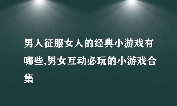 男人征服女人的经典小游戏有哪些,男女互动必玩的小游戏合集