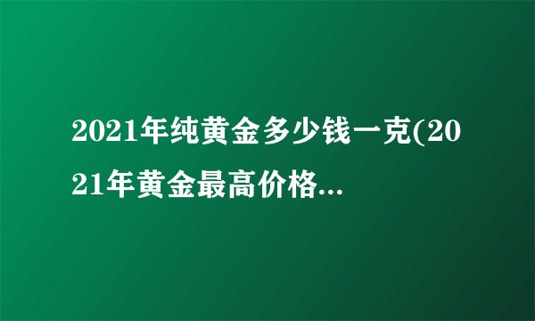 2021年纯黄金多少钱一克(2021年黄金最高价格是多少)