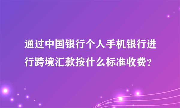 通过中国银行个人手机银行进行跨境汇款按什么标准收费？