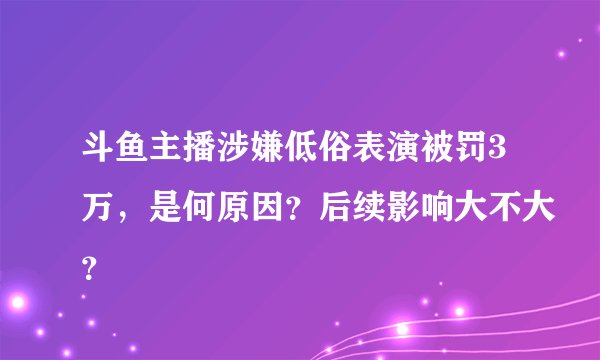 斗鱼主播涉嫌低俗表演被罚3万，是何原因？后续影响大不大？